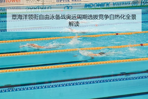 覃海洋领衔自由泳备战奥运周期选拔竞争白热化全景解读