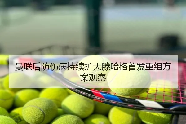 曼联后防伤病持续扩大滕哈格首发重组方案观察